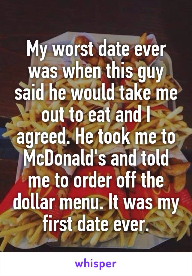 My worst date ever was when this guy said he would take me out to eat and I agreed. He took me to McDonald's and told me to order off the dollar menu. It was my first date ever.