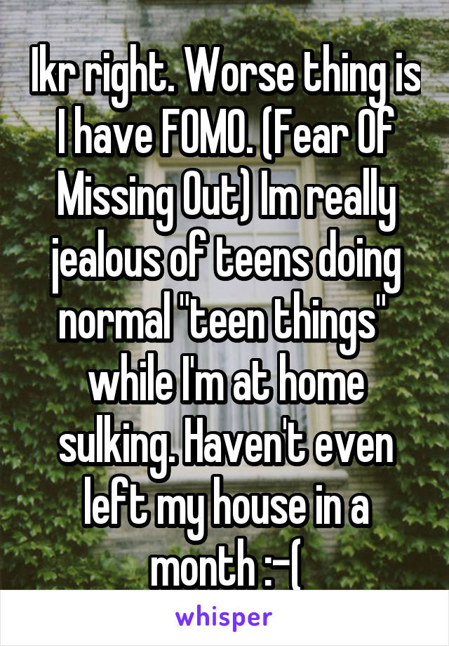 Ikr right. Worse thing is I have FOMO. (Fear Of Missing Out) Im really jealous of teens doing normal "teen things"  while I'm at home sulking. Haven't even left my house in a month :-(