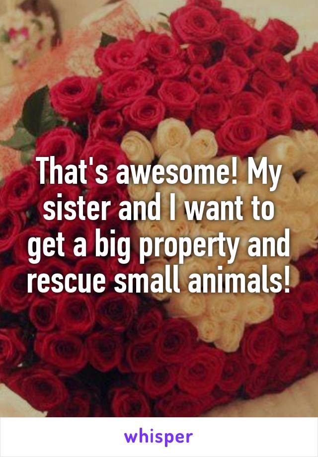 That's awesome! My sister and I want to get a big property and rescue small animals!