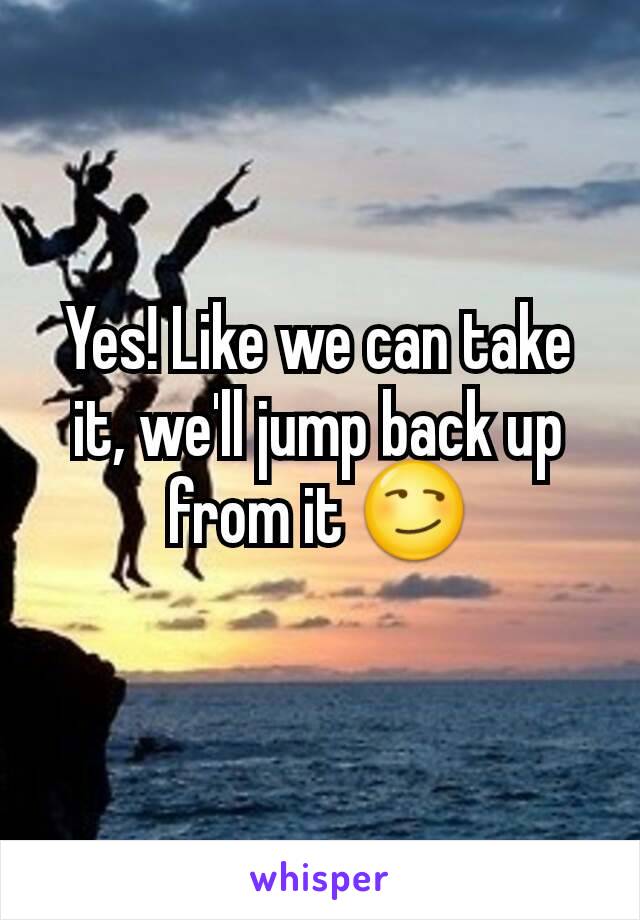 Yes! Like we can take it, we'll jump back up from it 😏