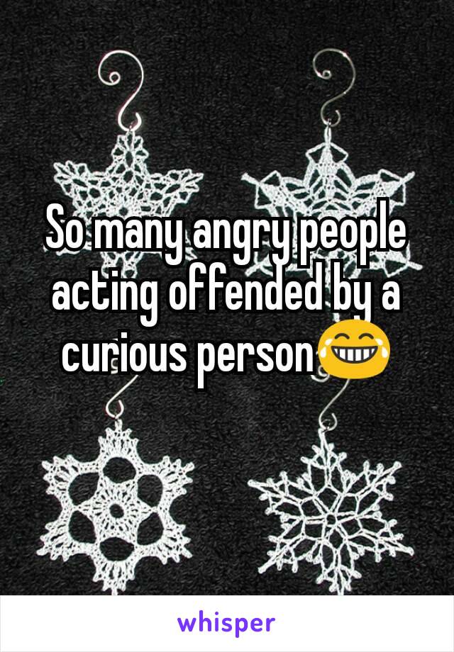 So many angry people acting offended by a curious person😂