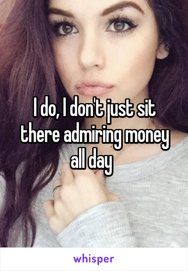 I do, I don't just sit there admiring money all day  