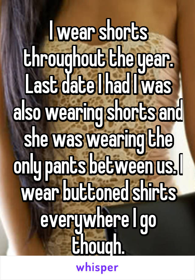 I wear shorts throughout the year. Last date I had I was also wearing shorts and she was wearing the only pants between us. I wear buttoned shirts everywhere I go though.