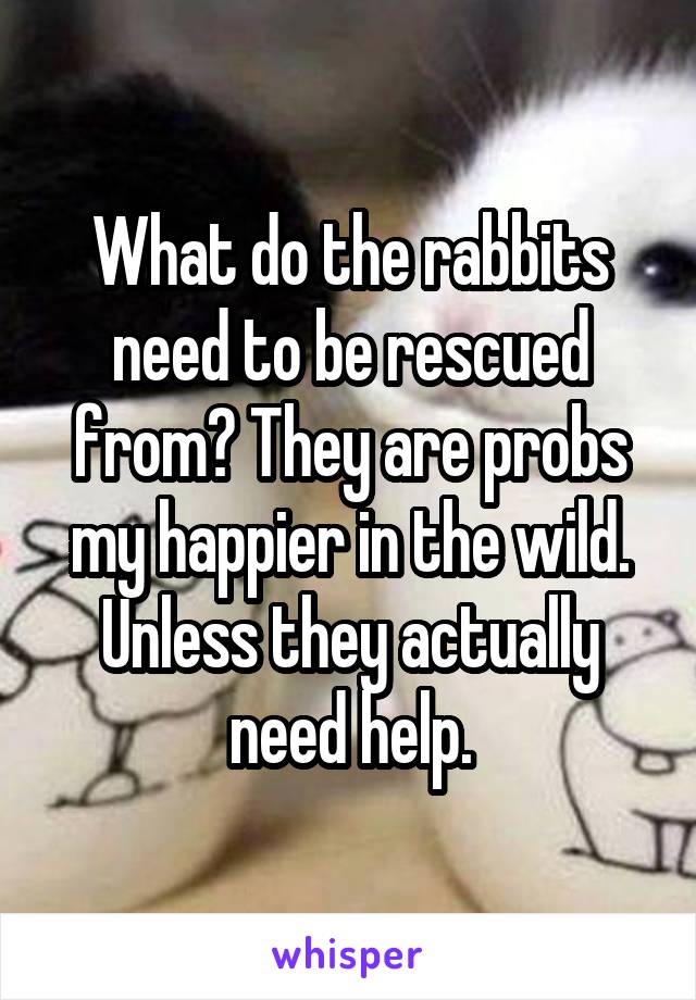 What do the rabbits need to be rescued from? They are probs my happier in the wild. Unless they actually need help.