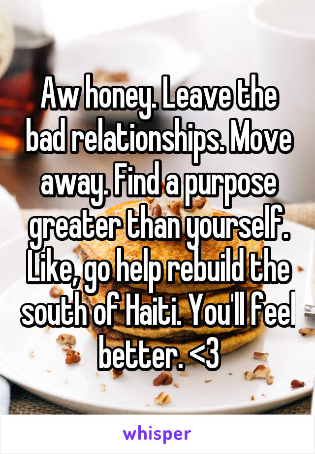 Aw honey. Leave the bad relationships. Move away. Find a purpose greater than yourself. Like, go help rebuild the south of Haiti. You'll feel better. <3