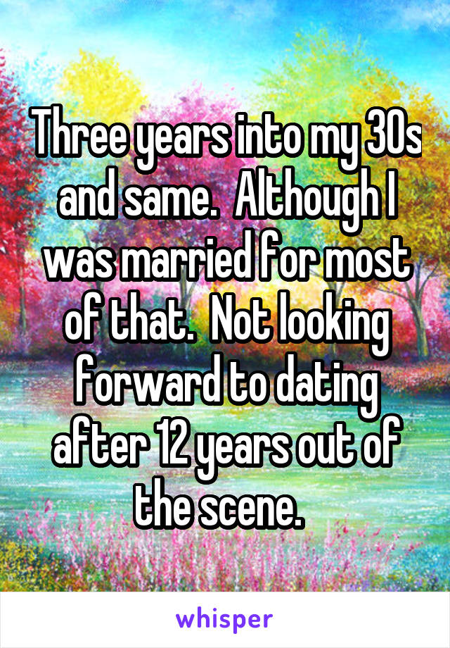 Three years into my 30s and same.  Although I was married for most of that.  Not looking forward to dating after 12 years out of the scene.  