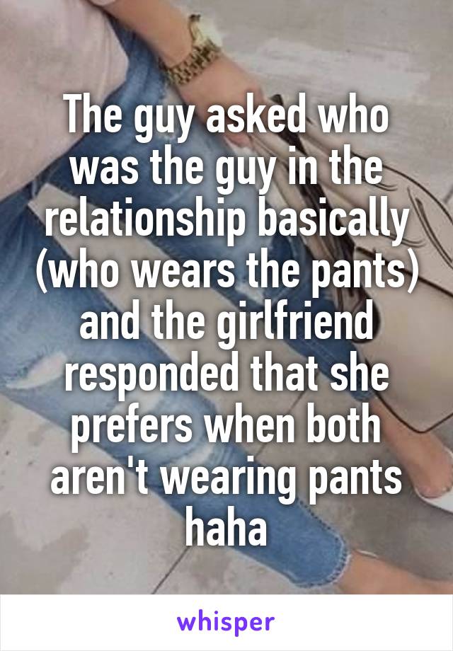 The guy asked who was the guy in the relationship basically (who wears the pants) and the girlfriend responded that she prefers when both aren't wearing pants haha