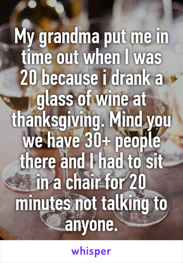 My grandma put me in time out when I was 20 because i drank a glass of wine at thanksgiving. Mind you we have 30+ people there and I had to sit in a chair for 20 minutes not talking to anyone.