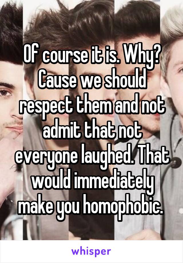 Of course it is. Why? Cause we should respect them and not admit that not everyone laughed. That would immediately make you homophobic. 