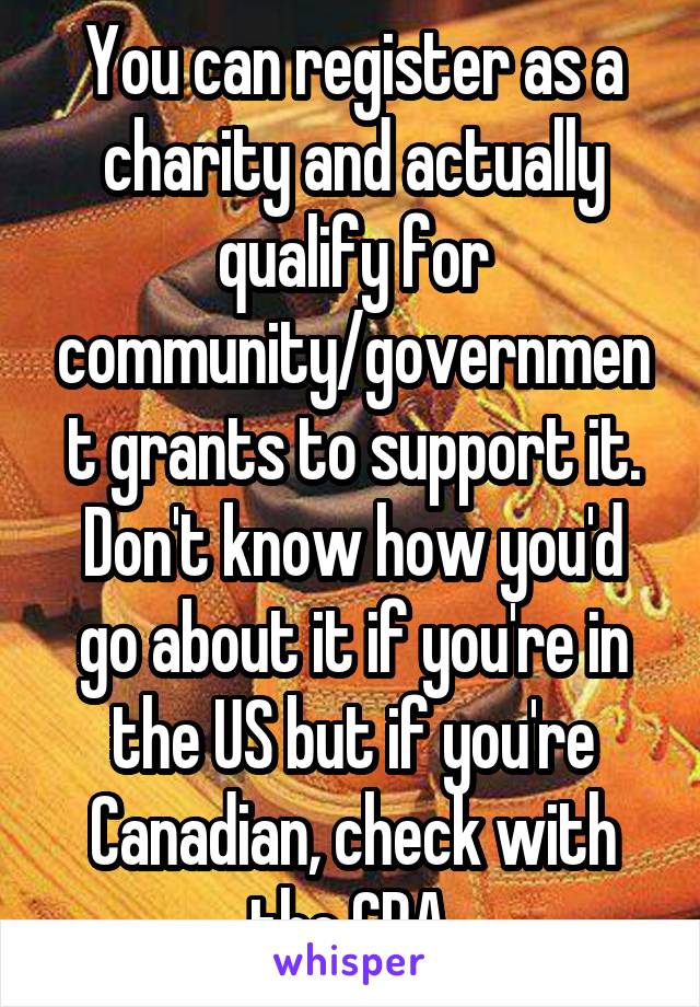 You can register as a charity and actually qualify for community/government grants to support it. Don't know how you'd go about it if you're in the US but if you're Canadian, check with the CRA.