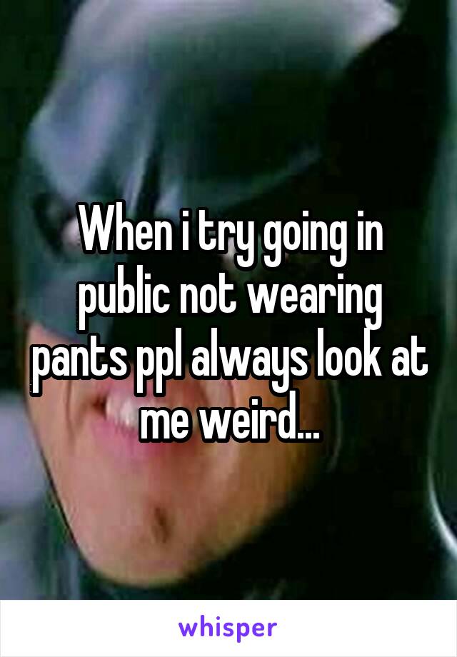 When i try going in public not wearing pants ppl always look at me weird...
