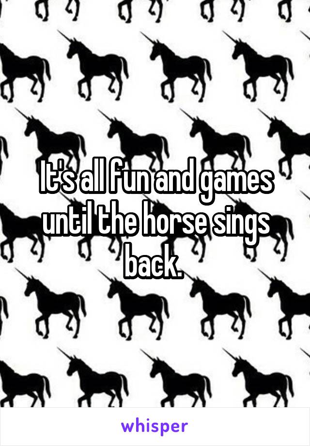 It's all fun and games until the horse sings back. 