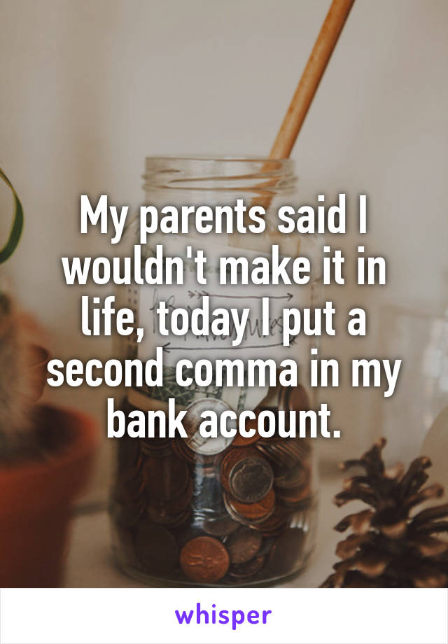 My parents said I wouldn't make it in life, today I put a second comma in my bank account.