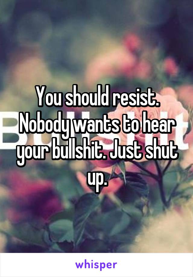 You should resist. Nobody wants to hear your bullshit. Just shut up.