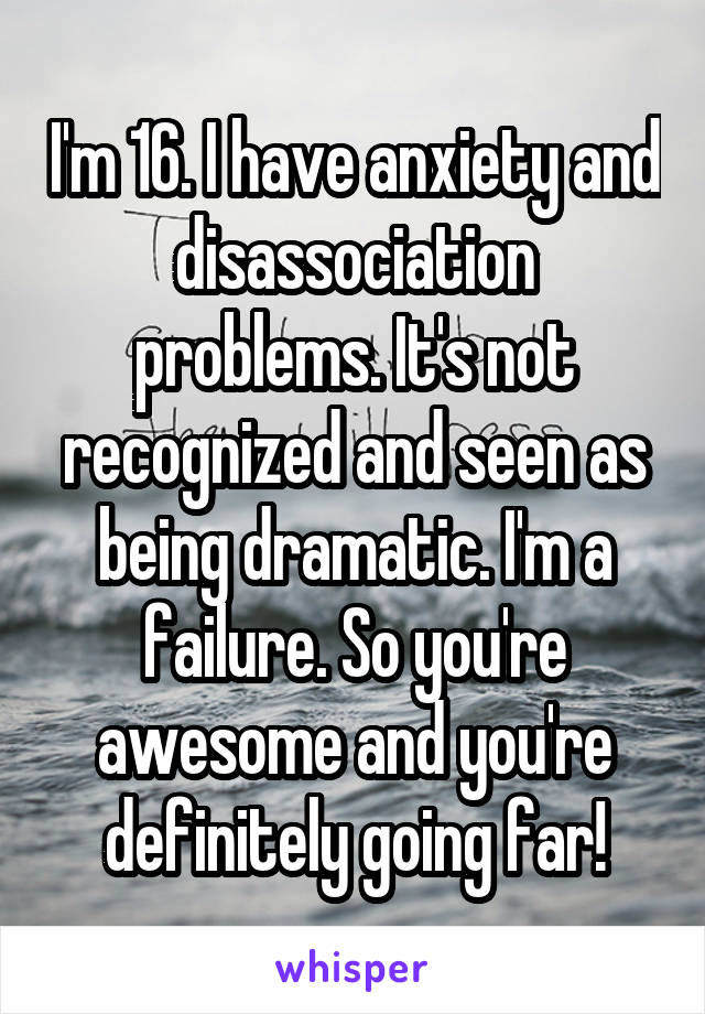 I'm 16. I have anxiety and disassociation problems. It's not recognized and seen as being dramatic. I'm a failure. So you're awesome and you're definitely going far!