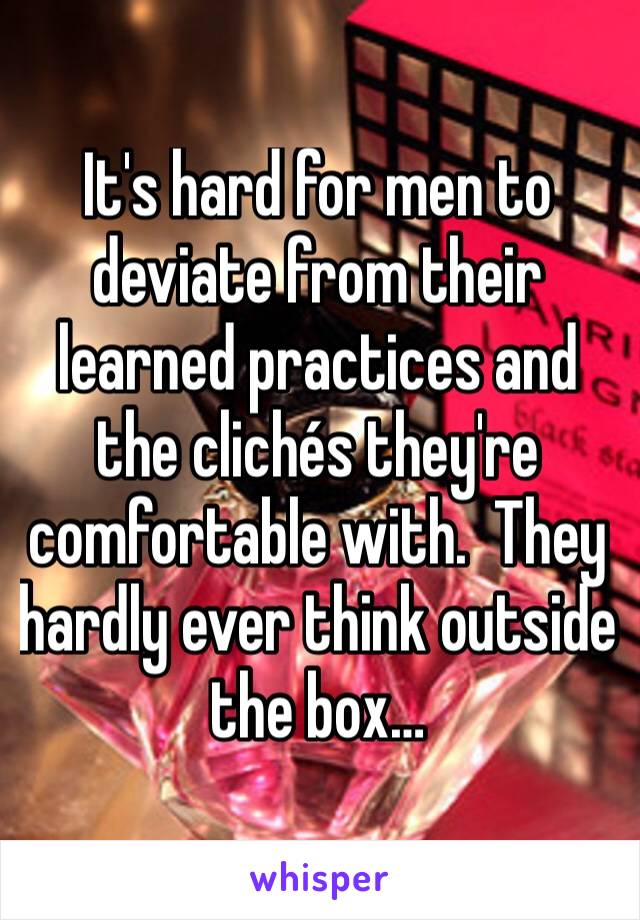 It's hard for men to deviate from their learned practices and the clichés they're comfortable with.  They hardly ever think outside the box…