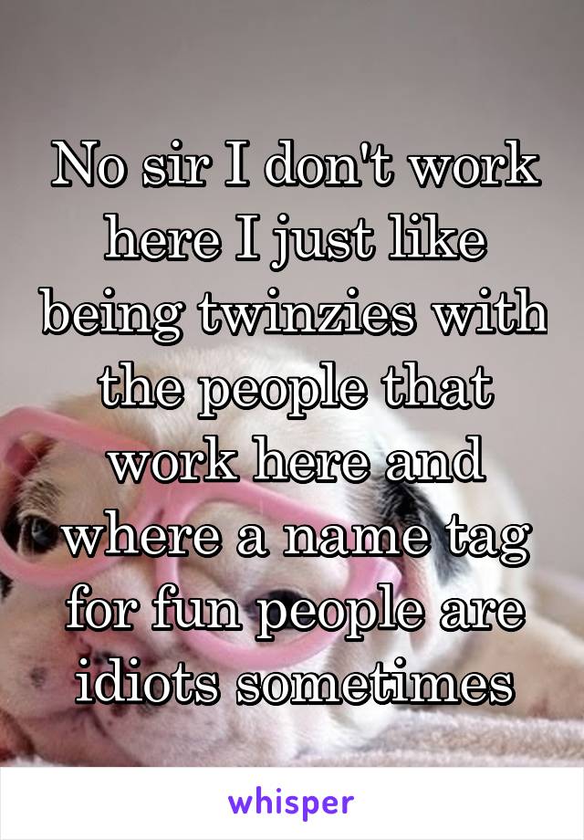 No sir I don't work here I just like being twinzies with the people that work here and where a name tag for fun people are idiots sometimes