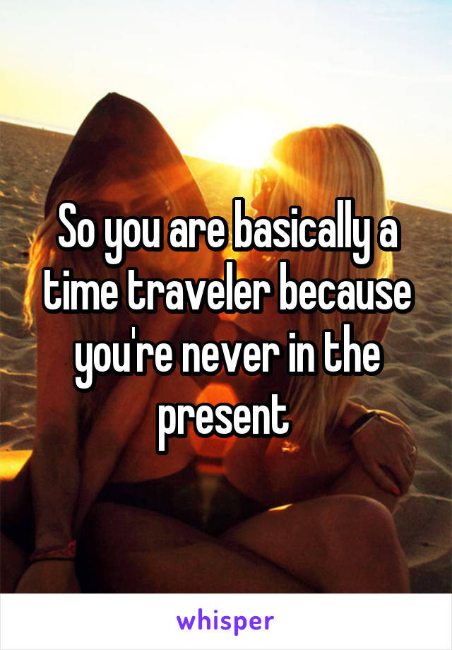 So you are basically a time traveler because you're never in the present 