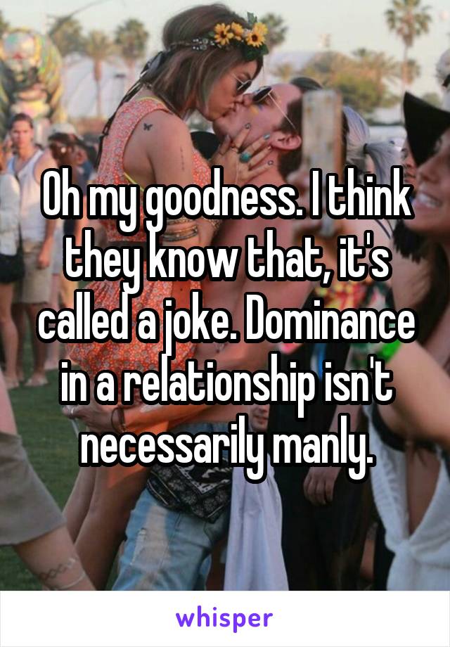 Oh my goodness. I think they know that, it's called a joke. Dominance in a relationship isn't necessarily manly.