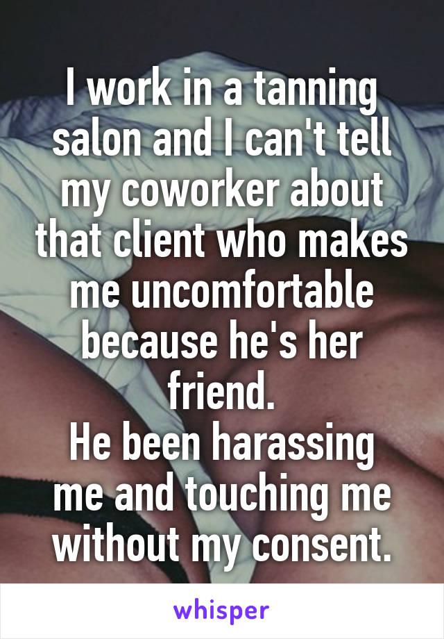 I work in a tanning salon and I can't tell my coworker about that client who makes me uncomfortable because he's her friend.
He been harassing me and touching me without my consent.