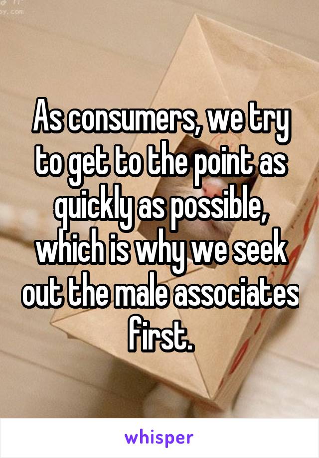 As consumers, we try to get to the point as quickly as possible, which is why we seek out the male associates first.
