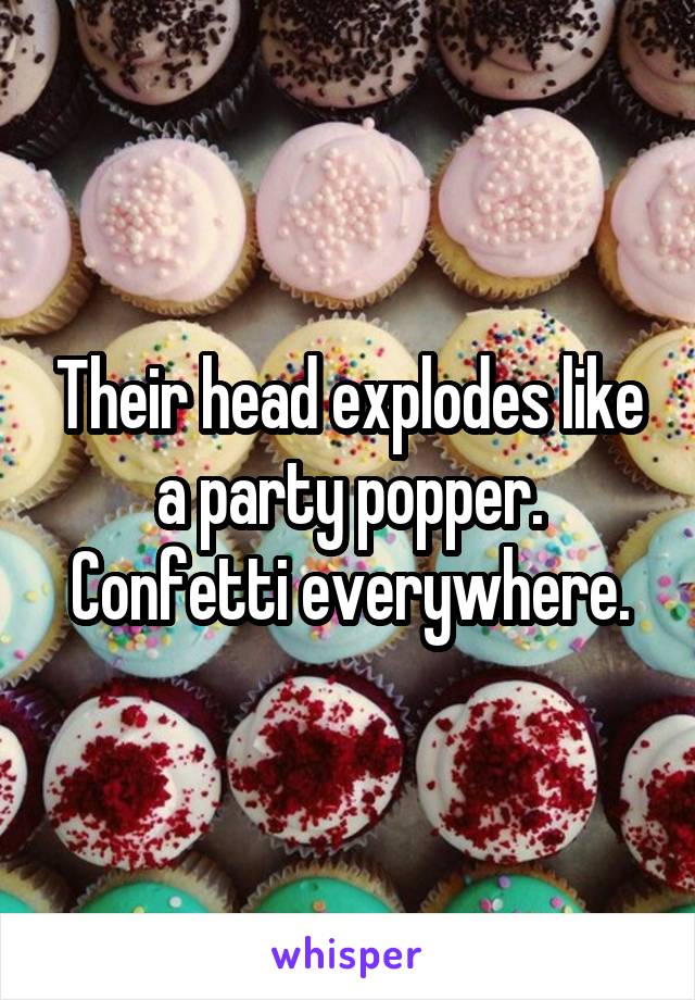 Their head explodes like a party popper. Confetti everywhere.