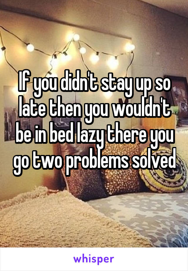 If you didn't stay up so late then you wouldn't be in bed lazy there you go two problems solved 