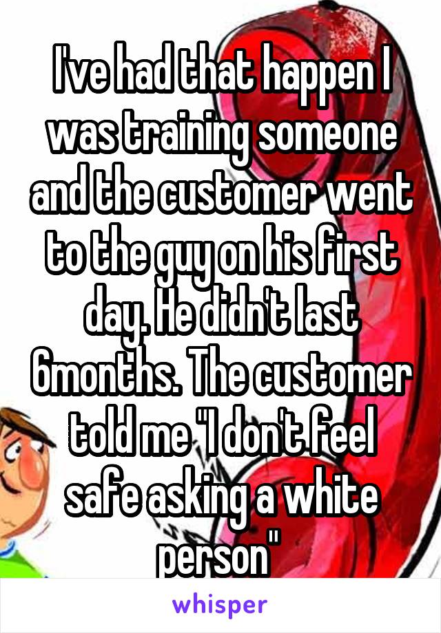 I've had that happen I was training someone and the customer went to the guy on his first day. He didn't last 6months. The customer told me "I don't feel safe asking a white person" 