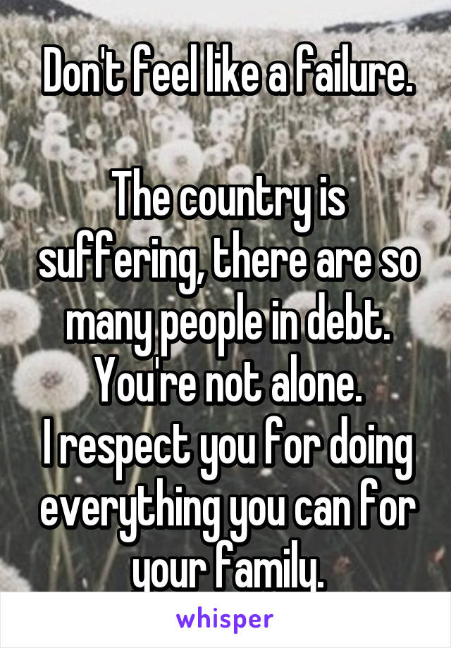 Don't feel like a failure.

The country is suffering, there are so many people in debt. You're not alone.
I respect you for doing everything you can for your family.