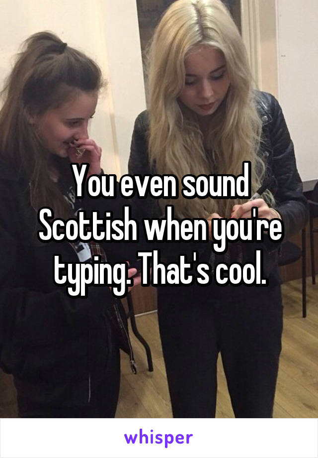 You even sound Scottish when you're typing. That's cool.