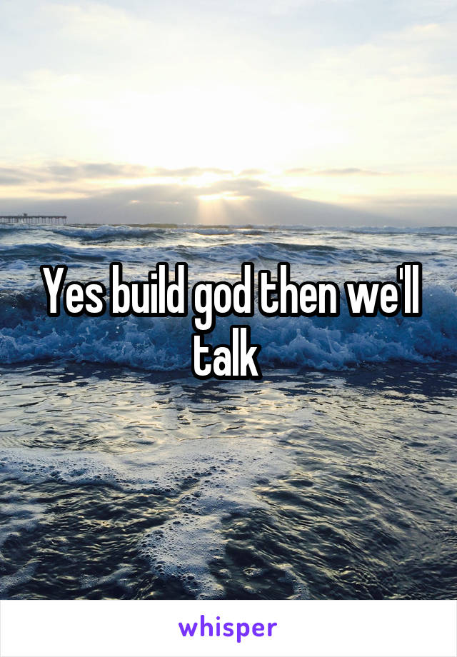 Yes build god then we'll talk 