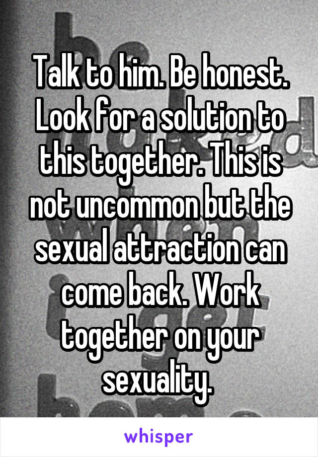 Talk to him. Be honest. Look for a solution to this together. This is not uncommon but the sexual attraction can come back. Work together on your sexuality. 