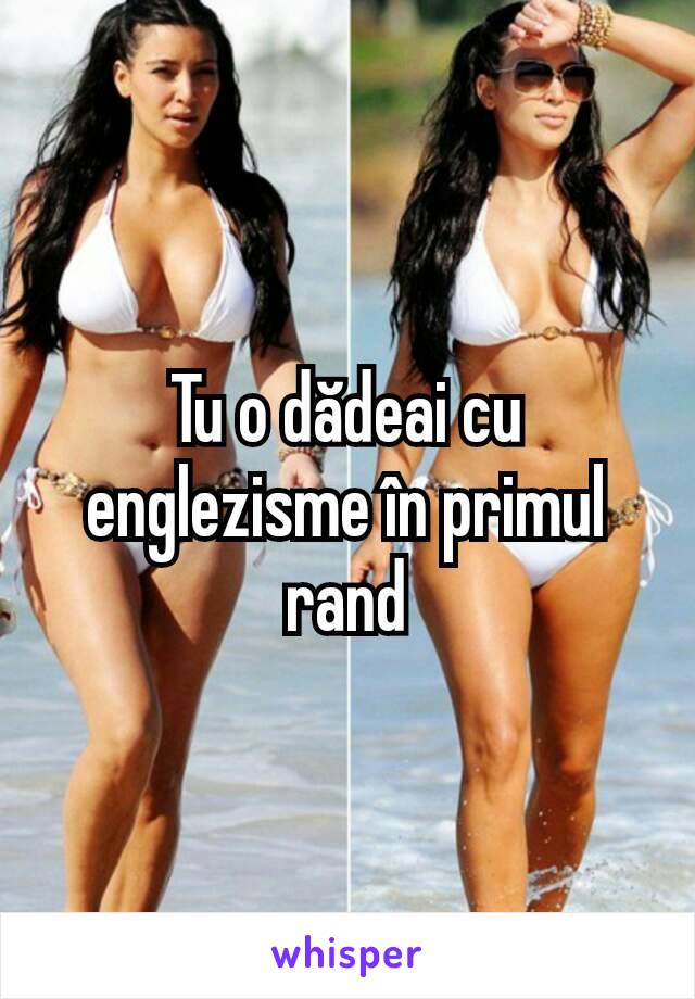 Tu o dădeai cu englezisme în primul rand