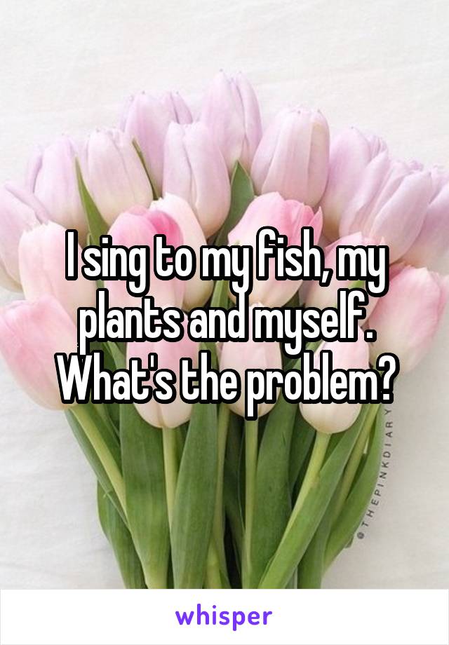 I sing to my fish, my plants and myself. What's the problem?