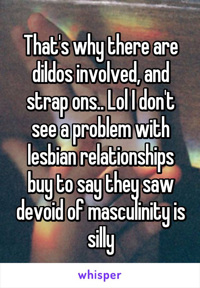 That's why there are dildos involved, and strap ons.. Lol I don't see a problem with lesbian relationships buy to say they saw devoid of masculinity is silly