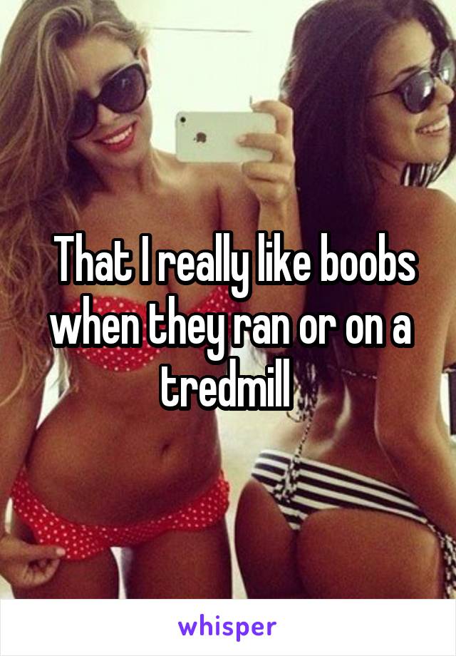  That I really like boobs when they ran or on a tredmill 