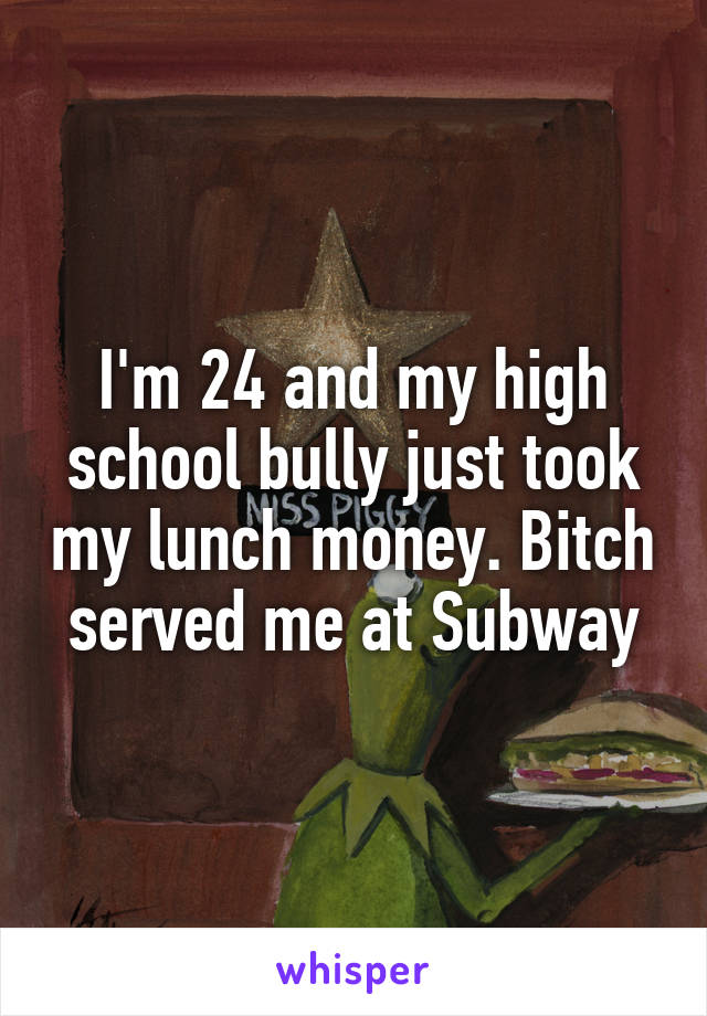 I'm 24 and my high school bully just took my lunch money. Bitch served me at Subway