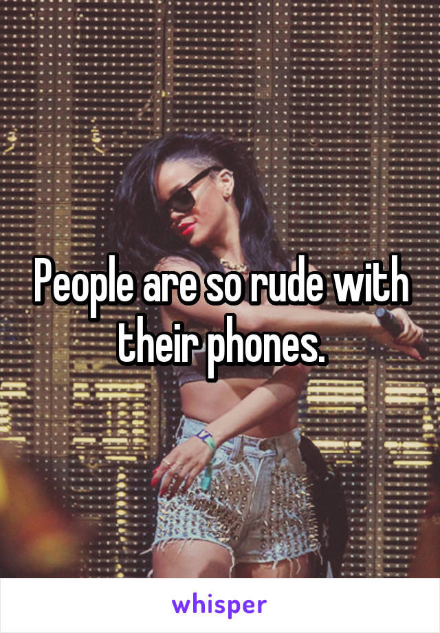 People are so rude with their phones.