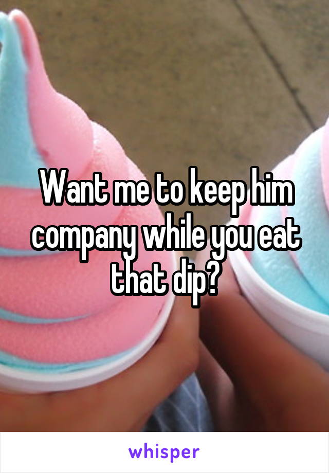 Want me to keep him company while you eat that dip?