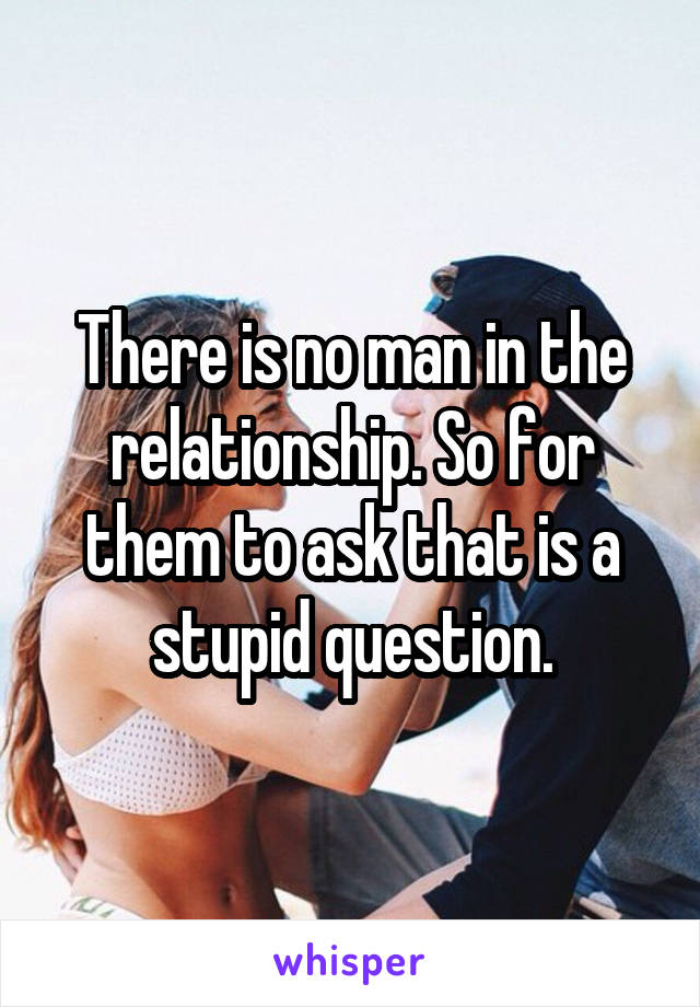 There is no man in the relationship. So for them to ask that is a stupid question.