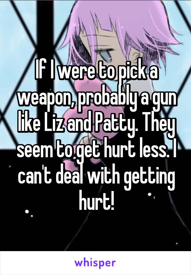 If I were to pick a weapon, probably a gun like Liz and Patty. They seem to get hurt less. I can't deal with getting hurt!
