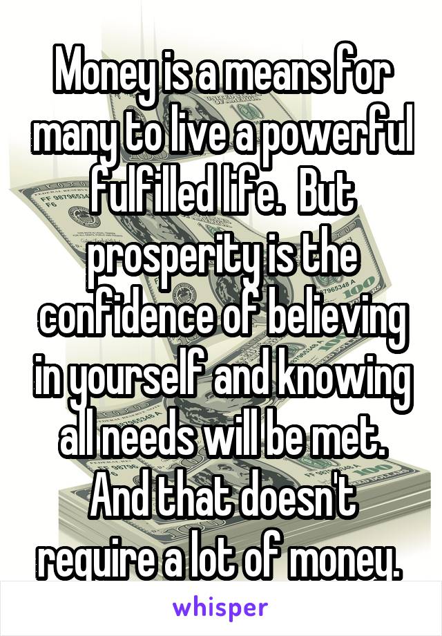 Money is a means for many to live a powerful fulfilled life.  But prosperity is the confidence of believing in yourself and knowing all needs will be met. And that doesn't require a lot of money. 