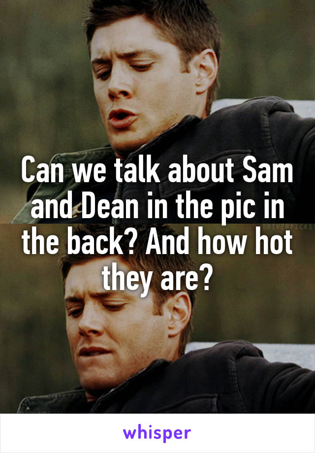Can we talk about Sam and Dean in the pic in the back? And how hot they are?