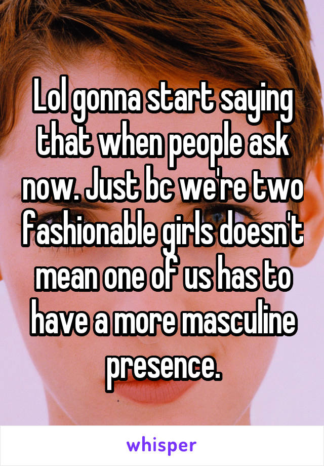 Lol gonna start saying that when people ask now. Just bc we're two fashionable girls doesn't mean one of us has to have a more masculine presence.