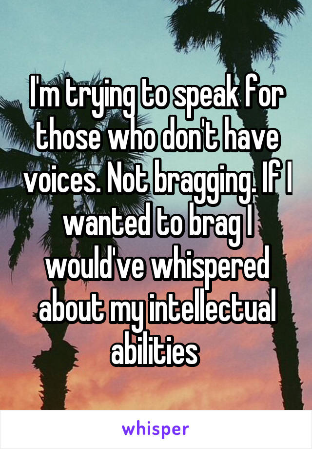 I'm trying to speak for those who don't have voices. Not bragging. If I wanted to brag I would've whispered about my intellectual abilities 