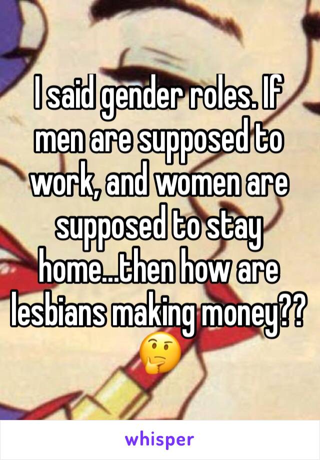 I said gender roles. If men are supposed to work, and women are supposed to stay home...then how are lesbians making money?? 🤔