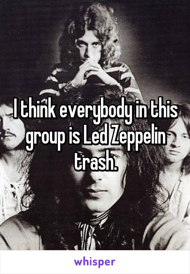 I think everybody in this group is Led Zeppelin trash.