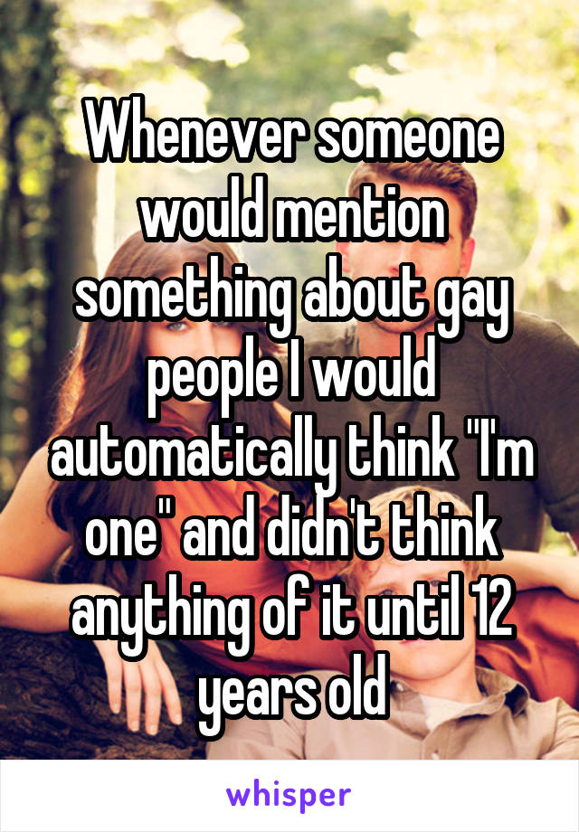 Whenever someone would mention something about gay people I would automatically think "I'm one" and didn't think anything of it until 12 years old