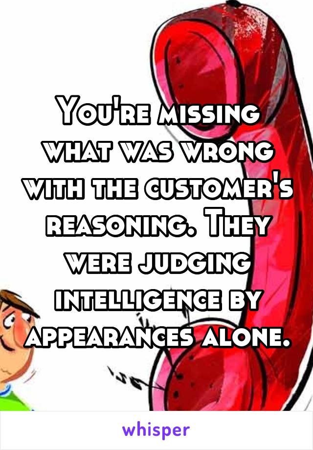 You're missing what was wrong with the customer's reasoning. They were judging intelligence by appearances alone.
