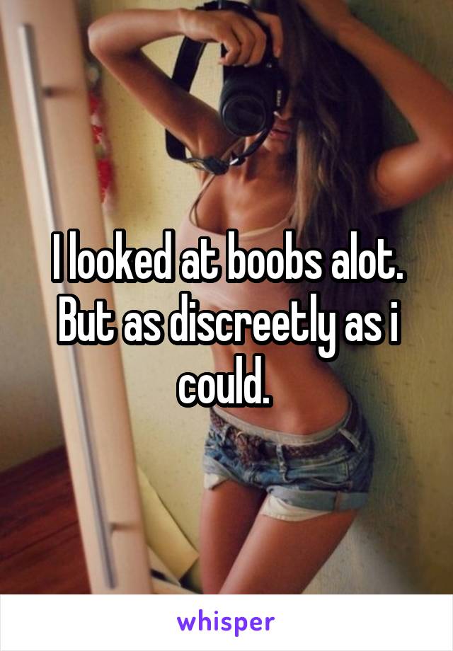 I looked at boobs alot. But as discreetly as i could. 